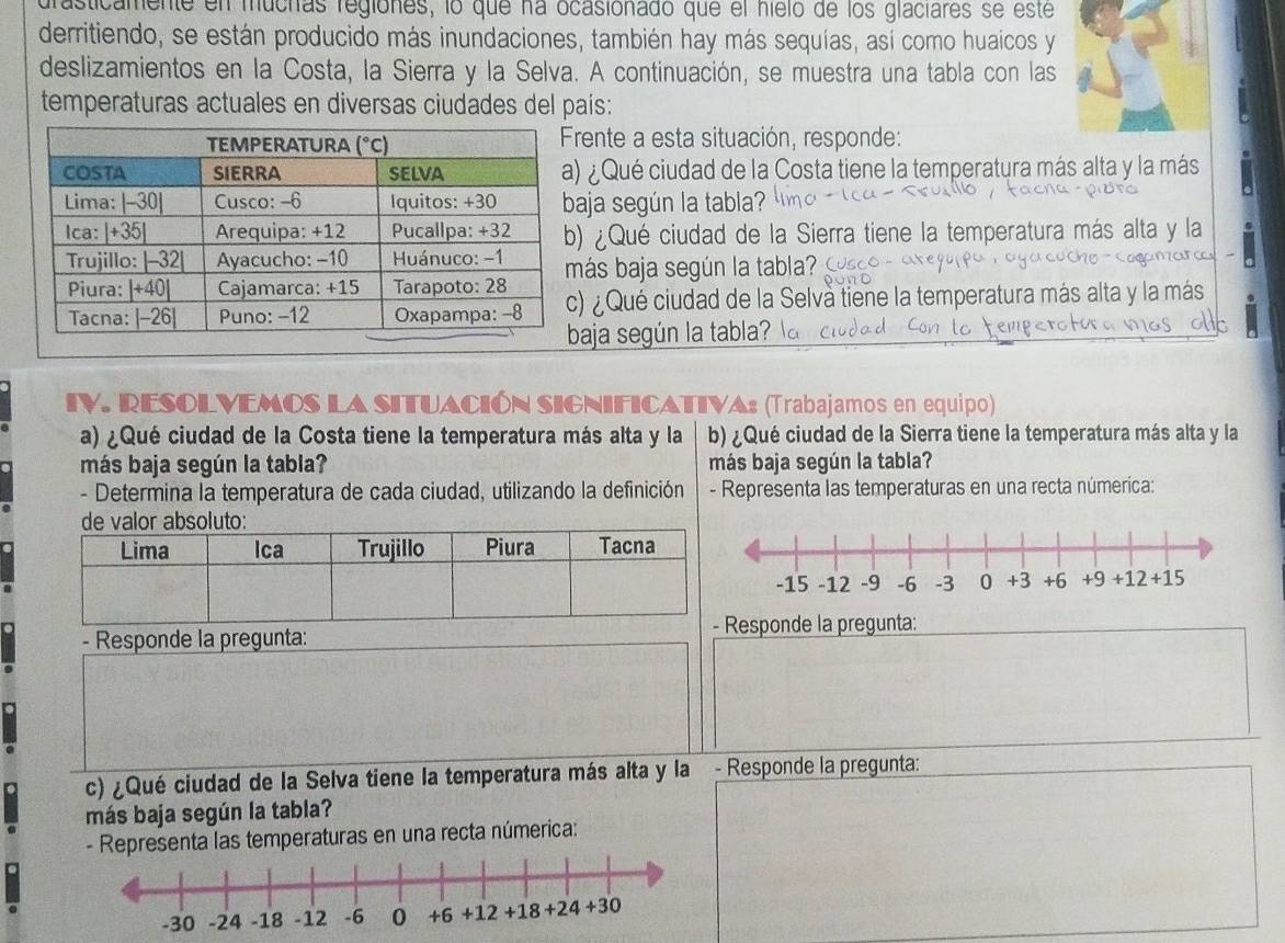 frasticamente en muchas regiones, lo que na ocasionado que el hielo de los glaciares se este
derritiendo, se están producido más inundaciones, también hay más sequías, así como huaicos y
deslizamientos en la Costa, la Sierra y la Selva. A continuación, se muestra una tabla con las
temperaturas actuales en diversas ciudades del país:
Frente a esta situación, responde:
¿ Qué ciudad de la Costa tiene la temperatura más alta y la más
aja según la tabla?
) ¿Qué ciudad de la Sierra tiene la temperatura más alta y la
ás baja según la tabla  
) ¿ Qué ciudad de la Selvà tiene la temperatura más alta y la más
aja según la tabla?
IV. RESOLVEMOS LA SITUACIÓN SIGNIFICATIVA: (Trabajamos en equipo)
a) ¿Qué ciudad de la Costa tiene la temperatura más alta y la b) ¿Qué ciudad de la Sierra tiene la temperatura más alta y la
más baja según la tabla? más baja según la tabla?
- Determina la temperatura de cada ciudad, utilizando la definición  - Representa las temperaturas en una recta númerica:
de valor absoluto:
- Responde la pregunta: esponde la pregunta:
c) ¿Qué ciudad de la Selva tiene la temperatura más alta y la - Responde la pregunta:
más baja según la tabla?
- Representa las temperaturas en una recta númerica: