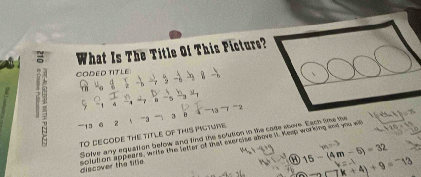 = What Is The Title Of This Picture? 
CODED TITLE： 
_□  . 8-_6
: a 
, ) 2x^2y
4 “” 4 B ' 5
''''' 13 6 2 1 ' 3 1 3 B δ 13 7 -2 
TO DECODE THE TITLE OF THIS PICTURE: 
Solve any equation below and find the solution in the code above. Each time the 
solution appears, write the letter of that exercise above it. Keep working and you wil 10=10
discover the title.
15-(4m-5)=32
x+4)+9=-13