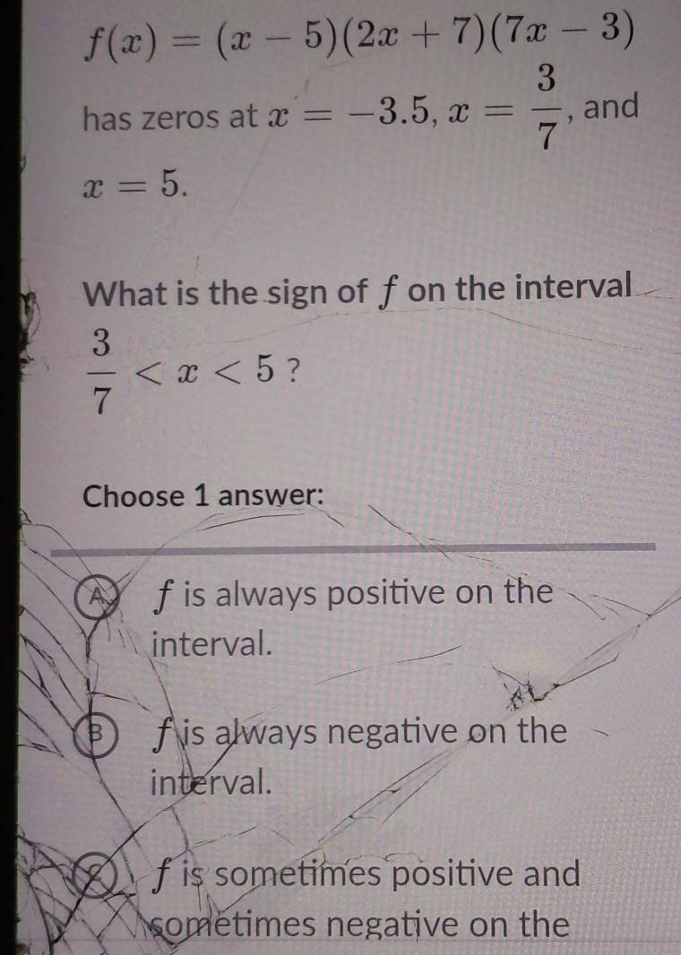 has zeros at , and
What is the sign of fon the interval
?
Choose 1 answer:
A f is always positive on the
interval.
B) f is always negative on the
interval.
f is sometimes positive and 
sometimes negative on the