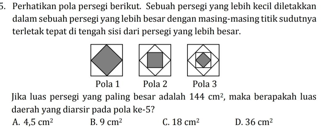 Perhatikan pola persegi berikut. Sebuah persegi yang lebih kecil diletakkan
dalam sebuah persegi yang lebih besar dengan masing-masing titik sudutnya
terletak tepat di tengah sisi dari persegi yang lebih besar.
Pola 1 Pola 2 Pola 3
Jika luas persegi yang paling besar adalah 144cm^2 , maka berapakah luas
daerah yang diarsir pada pola ke -5?
A. 4,5cm^2 B. 9cm^2 C. 18cm^2 D. 36cm^2