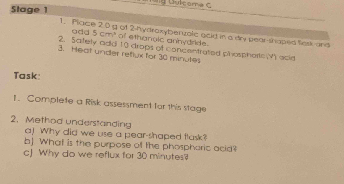 ng Outcome C 
Stage 1 
1, Place 2.0 g of 2 -hydroxybenzoic acid in a dry pear-shaped flask and 
add 5cm^3 of ethanoic anhydride. 
2. Safely add 10 drops of concentrated phosphoric(V) acid 
3. Heat under reflux for 30 minutes
Task: 
1. Complete a Risk assessment for this stage 
2. Method understanding 
a) Why did we use a pear-shaped flask? 
b) What is the purpose of the phosphoric acid? 
c) Why do we reflux for 30 minutes?