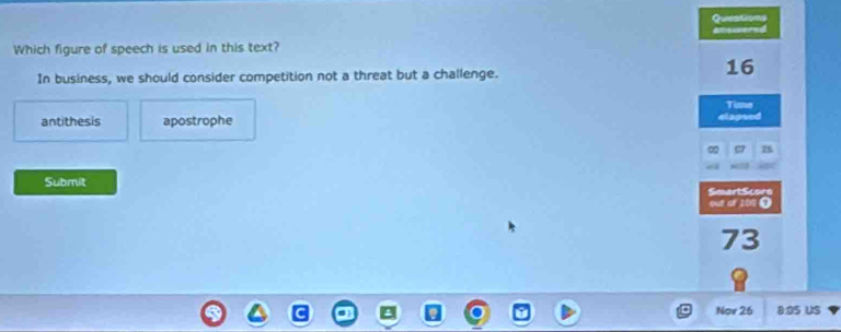 Questions
Which figure of speech is used in this text?
In business, we should consider competition not a threat but a challenge.
16
Time
antithesis apostrophe elageed
75
Submit SmartScore
out of 10n 0
73
Nov 26 8:05 US