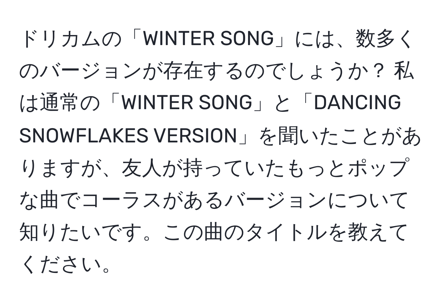 ドリカムの「WINTER SONG」には、数多くのバージョンが存在するのでしょうか？ 私は通常の「WINTER SONG」と「DANCING SNOWFLAKES VERSION」を聞いたことがありますが、友人が持っていたもっとポップな曲でコーラスがあるバージョンについて知りたいです。この曲のタイトルを教えてください。