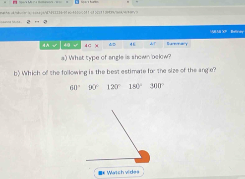 × Sparx Maths Homework - We Spark Maths +
maths.uk/student/package/d7492236-91ec-463c-b511-c1b2c11d9f39/task/4/iten/3
issance Stude.
15536 overline LP Belinay
4A 48 4 C × 4D 4E 4F Summary
a) What type of angle is shown below?
b) Which of the following is the best estimate for the size of the angle?
60° 90° 120° 180° 300°
Watch video