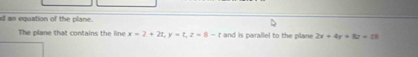 an equation of the plane.
The plane that contains the line x=2+2t, y=t, z=8-t and is parallel to the plane 2x+4y+8z=18