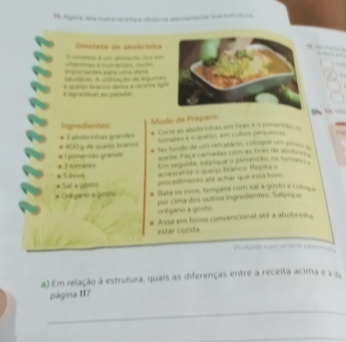 99, ágora, la muira roceisa a obcerva atora 
a te sua istcutu 
Omelete de abobrinha 

a d t 
O smeiete é um admanes nço ém 
visamnas e hutrenaes, muito 
tnpos tardes para una dieta 
U 
saadêves. A unerzaçãs de requeras 
# queijo branco dssa a receita ligh 
e agradável au paladal 
13. Vin 
Modo de Preparo: 
Ingredientes: 
* 3 abobrinhas grandes e Corte as abobrinhas em tiras e o pimentão: os 
tamates e o queijo, em cubos pequenos
400 g de quego branço No fundo de um refratário, coloque um pouco de 
pimentão grande azeite. Faça camadas com as tiras de abobrinha
2 tomates Em seg uida, salpique o pimentão, o t m te 
e 5 avos 
acrescente o queijo branco. Répita o 
Sal a gesto procedimento até achar que está bom. 
régano a goste Bata os ovos, tempere com sal a gosto e coloque 
por cima dos outros ingredientes. Salpique 
orégano a gosto. 
Asse em forno convencional até a abobrinha 
estar cozida. 
(Produzido espécialmente para inic ão 
a) Em relação à estrutura, quais as diferenças entre a receita acima e a da 
página 117
_ 
_