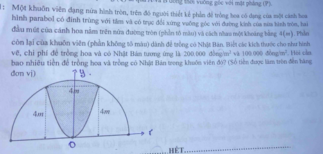 ưổng thời vuống gốc với mặt pháng (P). 
1: Một khuôn viên đạng nữa hình tròn, trên đó người thiết kể phần để trồng hoa có dạng của một cánh hoa 
hình parabol có đinh trùng với tâm và có trục đổi xứng vuông góc với đường kính của nữa hình tròn, hai 
đầu mút của cánh hoa nằm trên nửa đường tròn (phần tô màu) và cách nhau một khoảng bằng 4(m). Phần 
còn lại của khuôn viên (phần không tô màu) dành để trồng có Nhật Bản. Biết các kích thước cho như hình 
vẽ, chỉ phí đề trồng hoa và có Nhật Bản tương ứng là 2 200.000dong/m^2 và 100.000dong/m^2
bao nhiêu tiền để trồng hoa và trồng có Nhật Bản trong khuôn viên đó? (Số tiền được làm tròn đễn hàng . Hói cần 
hết 
_