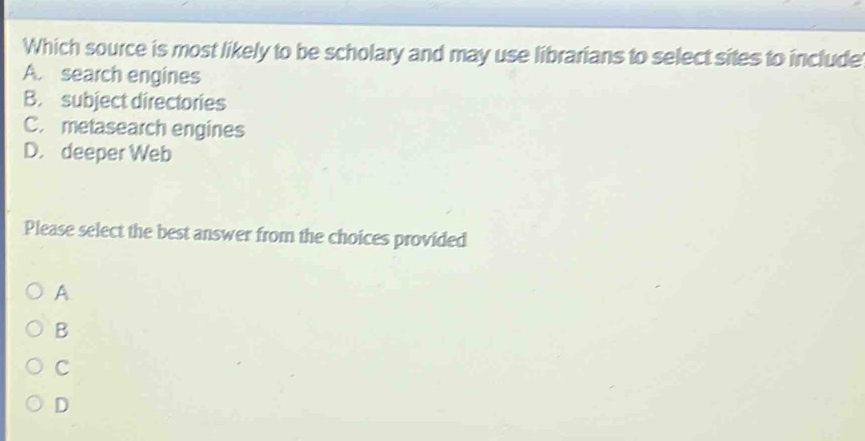 Which source is most likely to be scholary and may use librarians to select sites to include
A. search engines
B. subject directories
C. metasearch engines
D. deeper Web
Please select the best answer from the choices provided
A
B
C
D