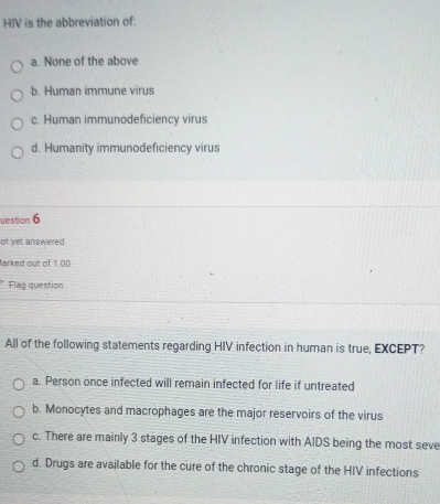 HIV is the abbreviation of:
a. None of the above
b. Human immune virus
c. Human immunodeficiency virus
d. Humanity immunodeficiency virus
uestion 6
ot yet answered
Barked out of 1.00
Flag question
All of the following statements regarding HIV infection in human is true, EXCEPT?
a. Person once infected will remain infected for life if untreated
b. Monocytes and macrophages are the major reservoirs of the virus
c. There are mainly 3 stages of the HIV infection with AIDS being the most seve
d. Drugs are available for the cure of the chronic stage of the HIV infections