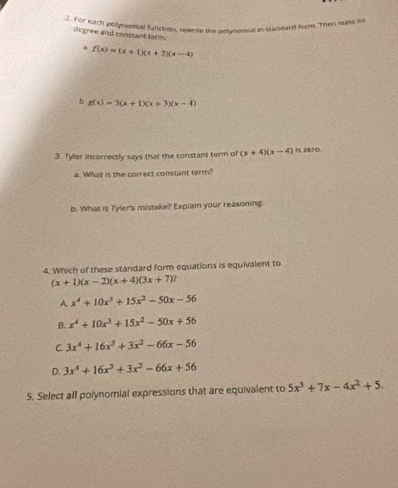 For each polynomial function, rewrite the polynomial in standard form. Then state its
degree and constant term.
a f(x)=(x+1)(x+3)(x-4)
D g(x)=3(x+1)(x+3)(x-4)
3. Tyler incorrectly says that the constant term of (x+4)(x-4) is zero.
a. What is the correct constant term?
b. What is Tyler's mistake? Explain your reasoning
4. Which of these standard form equations is equivalent to
(x+1)(x-2)(x+4)(3x+7) 7
A x^4+10x^3+15x^2-50x-56
B. x^4+10x^3+15x^2-50x+56
C. 3x^4+16x^3+3x^2-66x-56
D. 3x^4+16x^3+3x^2-66x+56
5. Select all polynomial expressions that are equivalent to 5x^3+7x-4x^2+5.