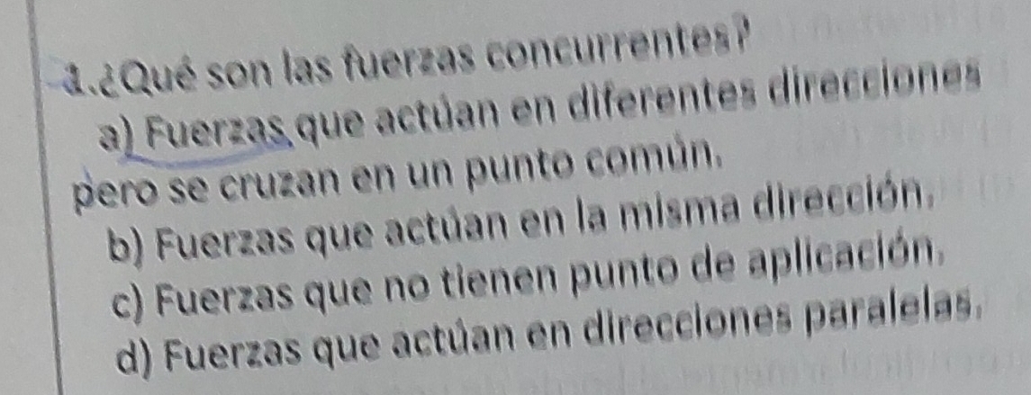 ¿Qué son las fuerzas concurrentes?
a) Fuerzas que actúan en diferentes direcciones
pero se cruzan en un punto común.
b) Fuerzas que actúan en la misma dirección,
c) Fuerzas que no tienen punto de aplicación.
d) Fuerzas que actúan en direcciones paralelas.