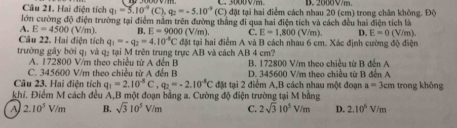 3000V/m. D. 2000V/m.
Câu 21. Hai điện tích q_1=5.10^(-9)(C), q_2=-5.10^(-9) (C) đặt tại hai điểm cách nhau 20 (cm) trong chân không. Độ
lớn cường độ điện trường tại điểm nằm trên đường thắng đi qua hai điện tích và cách đều hai điện tích là
A. E=4500(V/m). B. E=9000(V/m) C. E=1,800(V/m). D. E=0 (V/m).
Câu 22. Hai điện tích q_1=-q_2=4.10^(-8)C đặt tại hai điểm A và B cách nhau 6 cm. Xác định cường độ điện
trường gây bởi q_1 và q_2 tại M trên trung trực AB và cách AB 4 cm?
A. 172800 V/m theo chiều từ A đến B B. 172800 V/m theo chiều từ B đến A
C. 345600 V/m theo chiều từ A đến B D. 345600 V/m theo chiều từ B đến A
Câu 23. Hai điện tích q_1=2.10^(-8)C, q_2=-2.10^(-8)C đặt tại 2 điểm A,B cách nhau một đoạn a=3cm trong không
khí. Điểm M cách đều A,B một đoạn bằng a. Cường độ điện trường tại M bằng
A 2.10^5V/m B. sqrt(3)10^5V/m C. 2sqrt(3)10^5V/m D. 2.10^6V/m