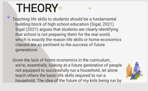 THEORY。 
Teaching life skills to students should be a fundamental 
building block of high school education (Sigal, 2021). 
Sigal (2021) argues that students are clearly identifying 
that school is not preparing them for the real world, 
which is exactly the reason life skills or home economics 
classes are so pertinent to the success of future 
generations 
Given the lack of home economics in the curriculum, 
we’re, essentially, looking at a future generation of people 
not equipped to successfully run a household, let alone 
teach others the basic life skills required to run a 
household. The idea of the future of my kids being run by