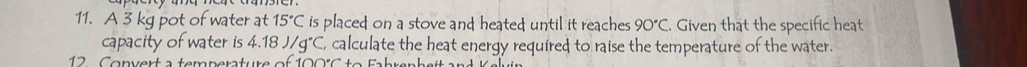 A 3 kg pot of water at 15°C is placed; on a stove and heated; until it reaches. 90°C Given that the specific heat 
capacity of water is 4.18J/g°C , calculate the heat energy required to raise the temperature of the water. 
2 C onvert a temperature of 100° C t o Fa hren h sit e r