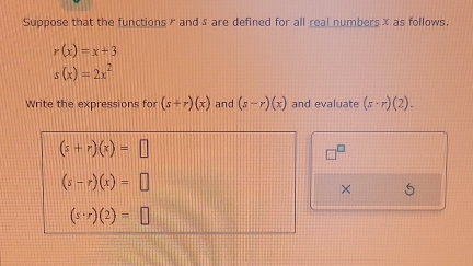 Suppose that the functions ✗ and sare defined for all real numbersx as follows.
r(x)=x+3
s(x)=2x^2
Write the expressions for (s+r)(x) and (z-r)(x) and evaluate (s-r)(2).
(s+r)(x)=□
(s-r)(x)=□
× 5
(s· r)(2)=□