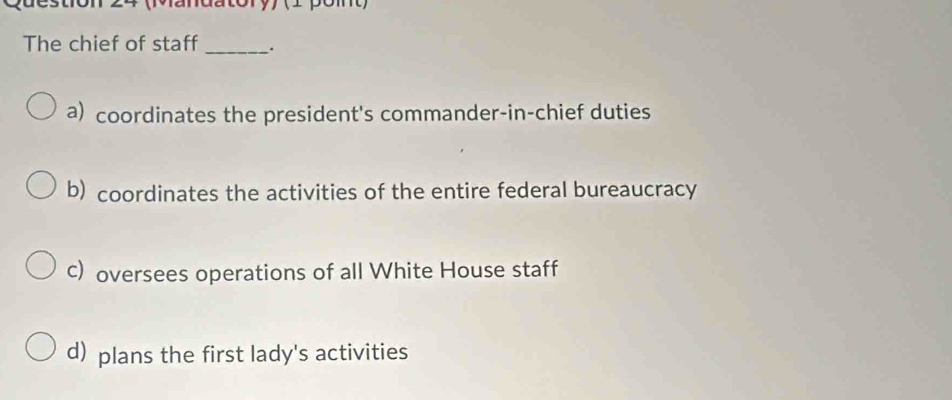 (andatory) (1 pomt)
The chief of staff _.
a) coordinates the president's commander-in-chief duties
b) coordinates the activities of the entire federal bureaucracy
c) oversees operations of all White House staff
d) plans the first lady's activities