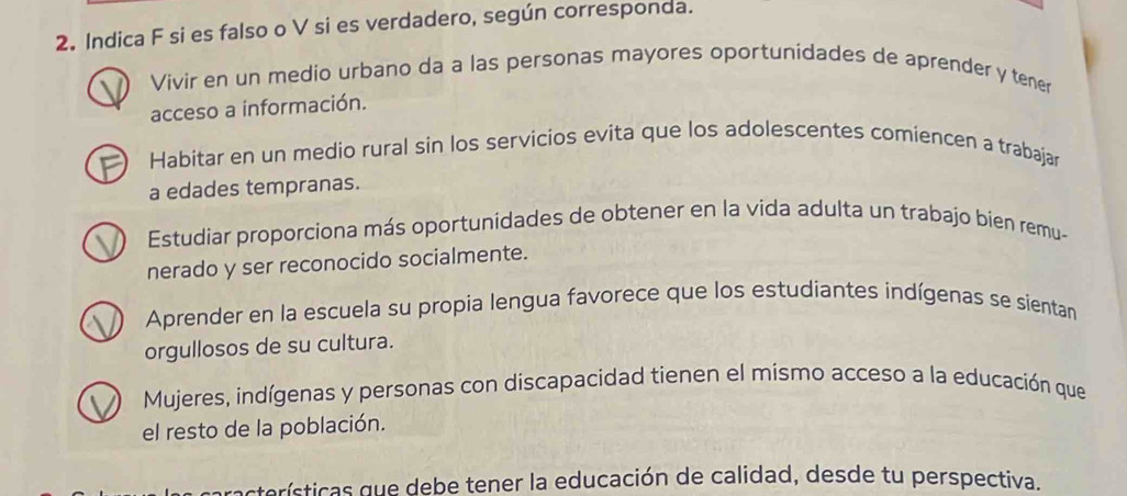 Indica F si es falso o V si es verdadero, según corresponda.
Vivir en un medio urbano da a las personas mayores oportunidades de aprender y tener
acceso a información.
Habitar en un medio rural sin los servicios evita que los adolescentes comiencen a trabajar
a edades tempranas.
Estudiar proporciona más oportunidades de obtener en la vida adulta un trabajo bien remu-
nerado y ser reconocido socialmente.
Aprender en la escuela su propia lengua favorece que los estudiantes indígenas se sientan
orgullosos de su cultura.
Mujeres, indígenas y personas con discapacidad tienen el mismo acceso a la educación que
el resto de la población.
racterísticas que debe tener la educación de calidad, desde tu perspectiva.