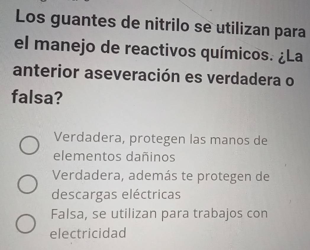 Los guantes de nitrilo se utilizan para
el manejo de reactivos químicos. ¿La
anterior aseveración es verdadera o
falsa?
Verdadera, protegen las manos de
elementos dañinos
Verdadera, además te protegen de
descargas eléctricas
Falsa, se utilizan para trabajos con
electricidad