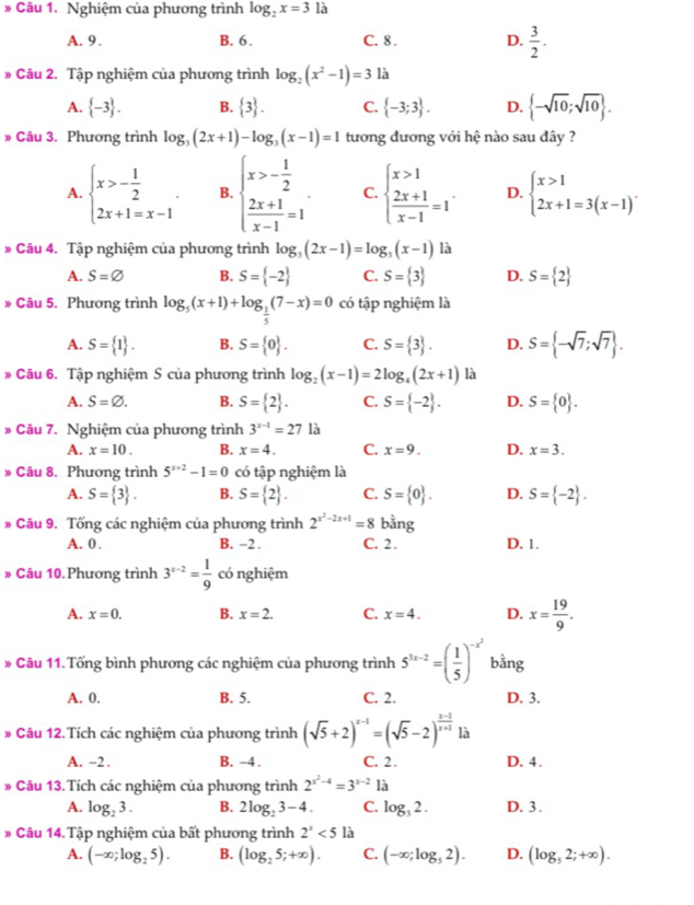 Nghiệm của phương trình log _2x=3 là
A. 9 .
B. 6. C. 8 . D.  3/2 .
* Câu 2. Tập nghiệm của phương trình log _2(x^2-1)=3 là
A.  -3 . B.  3 . C.  -3;3 . D.  -sqrt(10);sqrt(10) .
» Câu 3. Phương trình log _3(2x+1)-log _3(x-1)=1 tương đương với hệ nào sau đây ?
A. beginarrayl x>- 1/2  2x+1=x-1endarray. . B. beginarrayl x>- 1/2   (2x+1)/x-1 =1endarray. C. beginarrayl x>1  (2x+1)/x-1 =1endarray. . D. beginarrayl x>1 2x+1=3(x-1)endarray. .
* Câu 4. Tập nghiệm của phương trình log _3(2x-1)=log _3(x-1) là
A. S=varnothing B. S= -2 C. S= 3 D. S= 2
* Câu 5. Phương trình log _ 1/5 (x+1)+log _ 1/5 (7-x)=0 có tập nghiệm là
A. S= 1 . B. S= 0 . C. S= 3 . D. S= -sqrt(7);sqrt(7) .
* Câu 6. Tập nghiệm S của phương trình log _2(x-1)=2log _4(2x+1) là
A. S=varnothing . B. S= 2 . C. S= -2 . D. S= 0 .
* Câu 7. Nghiệm của phương trình 3^(x-1)=27 là
A. x=10. B. x=4. C. x=9. D. x=3.
# Câu 8. Phương trình 5^(x+2)-1=0 có tập nghiệm là
A. S= 3 . B. S= 2 . C. S= 0 . D. S= -2 .
* Câu 9. Tổng các nghiệm của phương trình 2^(x^2)-2x+1=8 bằng
A. 0 . B. -2 . C. 2. D. 1.
# Câu 10.Phương trình 3^(x-2)= 1/9  có nghiệm
A. x=0. B. x=2. C. x=4. D. x= 19/9 .
* Câu 11. Tổng bình phương các nghiệm của phương trình 5^(3x-2)=( 1/5 )^-x^2 bằng
A. 0. B. 5. C. 2. D. 3.
* Câu 12. Tích các nghiệm của phương trình (sqrt(5)+2)^x-1=(sqrt(5)-2)^ (x-1)/x+1  là
A. -2 . B. -4 . C. 2 . D. 4.
* Câu 13. Tích các nghiệm của phương trình 2^(x^2)-4=3^(x-2) là
A. log _23. B. 2log _23-4. C. log _32. D. 3 .
* Câu 14.Tập nghiệm của bất phương trình 2^x<5</tex> là
A. (-∈fty ;log _25). B. (log _25;+∈fty ). C. (-∈fty ;log _52). D. (log _52;+∈fty ).