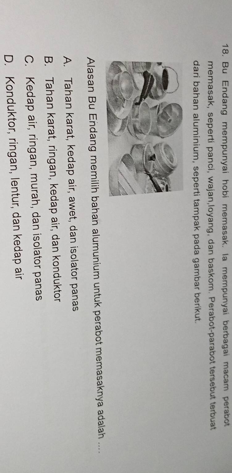 Bu Endang mempunyai hobi memasak. la mempunyai berbagai macam perabot
memasak, seperti panci, wajan,loyang, dan baskom. Perabot-parabot tersebut terbuat
dari bahan aluminium, seperti tampak pada gambar berikut.
Alasan Bu Endang memilih bahan alumunium untuk perabot memasaknya adalah ....
A. Tahan karat, kedap air, awet, dan isolator panas
B. Tahan karat, ringan, kedap air, dan konduktor
C. Kedap air, ringan, murah, dan isolator panas
D. Konduktor, ringan, lentur, dan kedap air