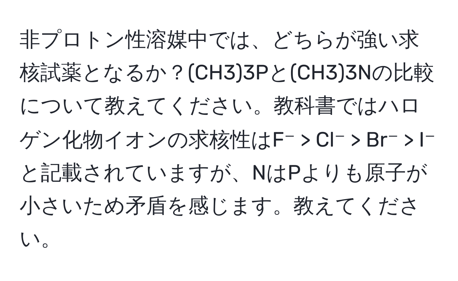 非プロトン性溶媒中では、どちらが強い求核試薬となるか？(CH3)3Pと(CH3)3Nの比較について教えてください。教科書ではハロゲン化物イオンの求核性はF⁻ > Cl⁻ > Br⁻ > I⁻と記載されていますが、NはPよりも原子が小さいため矛盾を感じます。教えてください。