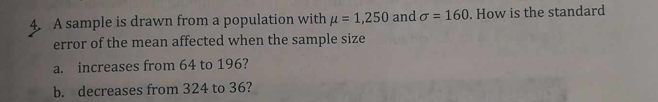 A sample is drawn from a population with mu =1,250 and sigma =160. How is the standard 
error of the mean affected when the sample size 
a. increases from 64 to 196? 
b. decreases from 324 to 36?