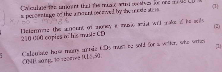 Calculate the amount that the music artist receives for one music CD as 
a percentage of the amount received by the music store. (3) 
Determine the amount of money a music artist will make if he sells 
(2)
210 000 copies of his music CD. 
Calculate how many music CDs must be sold for a writer, who writes (2) 
ONE song, to receive R16,50.