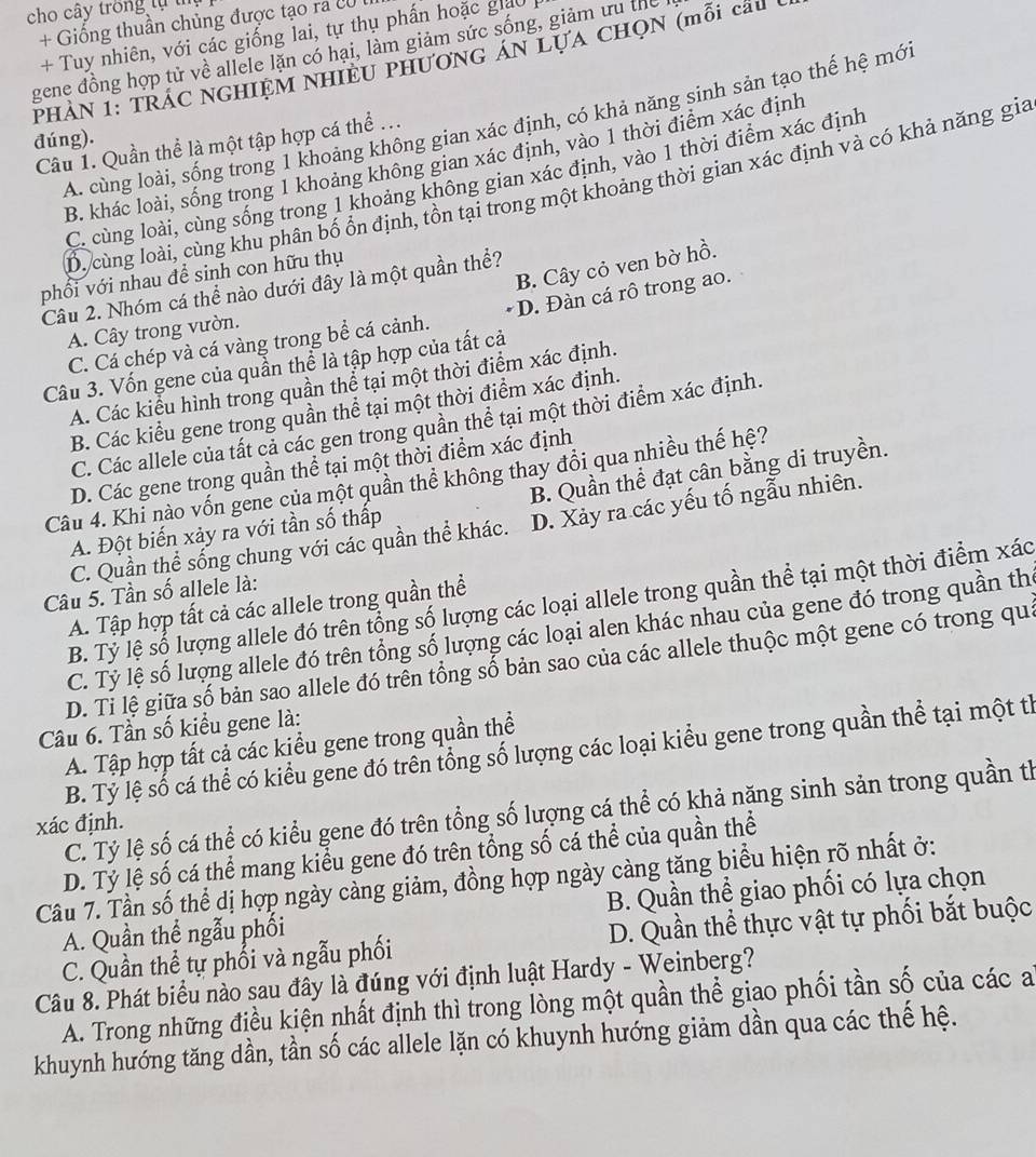 cho cây trong tự tỉ
+ Giống thuần chủng được tạo ra có
+ Tuy nhiên, với các giống lai, tự thụ phần hoặc giao
gene đồng hợp tử về allele lặn có hại, làm giảm sức sống, giảm ưu thể
PHẢN 1: TRÁC NGHIỆM NHIỆU PHƯƠNG ÁN LựA CHQN (mỗi cau
A. cùng loài, sống trong 1 khoảng không gian xác định, có khả năng sinh sản tạo thế hệ mới
đúng).
Câu 1. Quần thể là một tập hợp cá thể ...
B. khác loài, sống trong 1 khoảng không gian xác định, vào 1 thời điểm xác định
C. cùng loài, cùng sống trong 1 khoảng không gian xác định, vào 1 thời điểm xác định
D. cùng loài, cùng khu phân bố ổn định, tồn tại trong một khoảng thời gian xác định và có khả năng gia
B. Cây cỏ ven bờ hồ.
phối với nhau để sinh con hữu thụ
Câu 2. Nhóm cá thể nào dưới đây là một quần thể?
C. Cá chép và cá vàng trong bể cá cảnh. * D. Đàn cá rô trong ao.
A. Cây trong vườn.
Câu 3. Vốn gene của quần thể là tập hợp của tất cả
A. Các kiểu hình trong quần thể tại một thời điểm xác định.
B. Các kiểu gene trong quần thể tại một thời điểm xác định.
C. Các allele của tất cả các gen trong quần thể tại một thời điểm xác định.
D. Các gene trong quần thể tại một thời điểm xác định
B. Quần thể đạt cân bằng di truyền.
Câu 4. Khi nào vốn gene của một quần thể không thay đổi qua nhiều thế hệ?
C. Quần thể sống chung với các quần thể khác. D. Xảy ra các yếu tố ngẫu nhiên.
A. Đột biến xảy ra với tần số thấp
Câu 5. Tần số allele là:
B. Tỷ lệ số lượng allele đó trên tổng số lượng các loại allele trong quần thể tại một thời điểm xác
A. Tập hợp tất cả các allele trong quần thể
C. Tỷ lệ số lượng allele đó trên tổng số lượng các loại alen khác nhau của gene đó trong quần thị
D. Ti lệ giữa số bản sao allele đó trên tổng số bản sao của các allele thuộc một gene có trong qua
Câu 6. Tần số kiểu gene là:
A. Tập hợp tất cả các kiểu gene trong quần thể
B. Tỷ lệ số cá thể có kiểu gene đó trên tổng số lượng các loại kiểu gene trong quần thể tại một th
C. Tỷ lệ số cá thể có kiểu gene đó trên tổng số lượng cá thể có khả năng sinh sản trong quần thể
xác định.
D. Tỷ lệ số cá thể mang kiểu gene đó trên tổng số cá thể của quần thể
Câu 7. Tần số thể dị hợp ngày càng giảm, đồng hợp ngày càng tăng biểu hiện rõ nhất ở:
A. Quần thể ngẫu phối B. Quần thể giao phối có lựa chọn
C. Quần thể tự phối và ngẫu phối D. Quần thể thực vật tự phối bắt buộc
Câu 8. Phát biểu nào sau đây là đúng với định luật Hardy - Weinberg?
A. Trong những điều kiện nhất định thì trong lòng một quần thể giao phối tần số của các a
khuynh hướng tăng dần, tần số các allele lặn có khuynh hướng giảm dần qua các thế hệ.