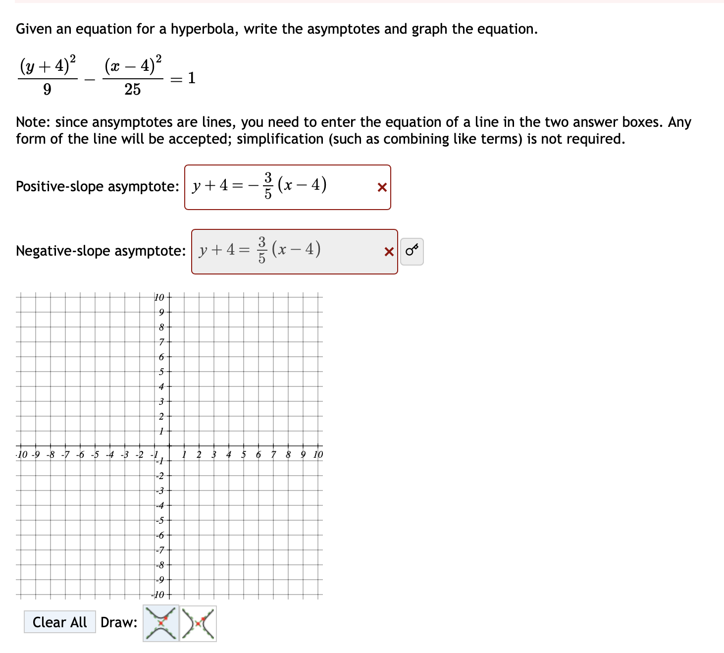 Given an equation for a hyperbola, write the asymptotes and graph the equation.
frac (y+4)^29-frac (x-4)^225=1
Note: since ansymptotes are lines, you need to enter the equation of a line in the two answer boxes. Any 
form of the line will be accepted; simplification (such as combining like terms) is not required. 
Positive-slope asymptote: y+4=- 3/5 (x-4) x
Negative-slope asymptote: y+4= 3/5 (x-4) × 0^6. 
Clear All Draw: