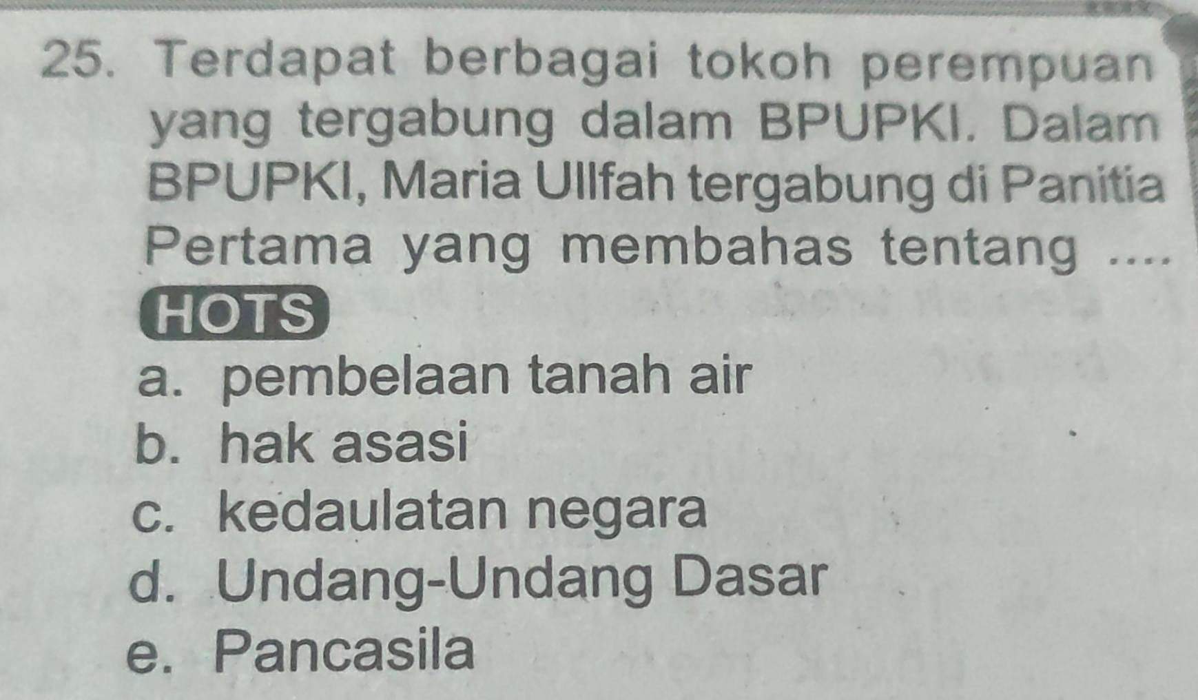 Terdapat berbagai tokoh perempuan
yang tergabung dalam BPUPKI. Dalam
BPUPKI, Maria Ullfah tergabung di Panitia
Pertama yang membahas tentang ....
HOTS
a. pembelaan tanah air
b. hak asasi
c. kedaulatan negara
d. Undang-Undang Dasar
e. Pancasila