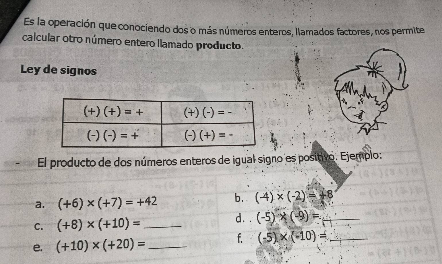 Es la operación que conociendo dos o más números enteros, llamados factores, nos permite
calcular otro número entero llamado producto.
Ley de signos
El producto de dos números enteros de igual signo es positivo. Ejemplo:
a. (+6)* (+7)=+42
b. (-4)* (-2)=+8
d.
C. (+8)* (+10)= _ (-5)* (-9)= _
e. (+10)* (+20)= _
f. (-5)* (-10)= _