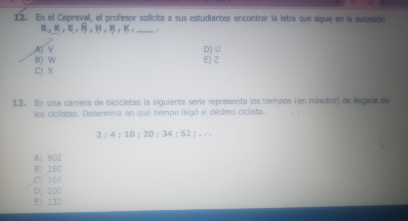 En el Cepreval, el profesor solicita a sus estudiantes encontrar la letra que sigue en la sucesión
B, K, E, N, H, R, K, _
A) V D) U
B) W E) Z
C) X
13. En una carrera de bicicletas la siguiente serie representa los tiempos (en minutos) de liegada de
los ciclistas. Determina en qué tiempo llegó el décimo ciclista.
2； 4 ； 10；20；34；52;. ..
A) 802
B) 160
C) 164
D) 100
E) 132