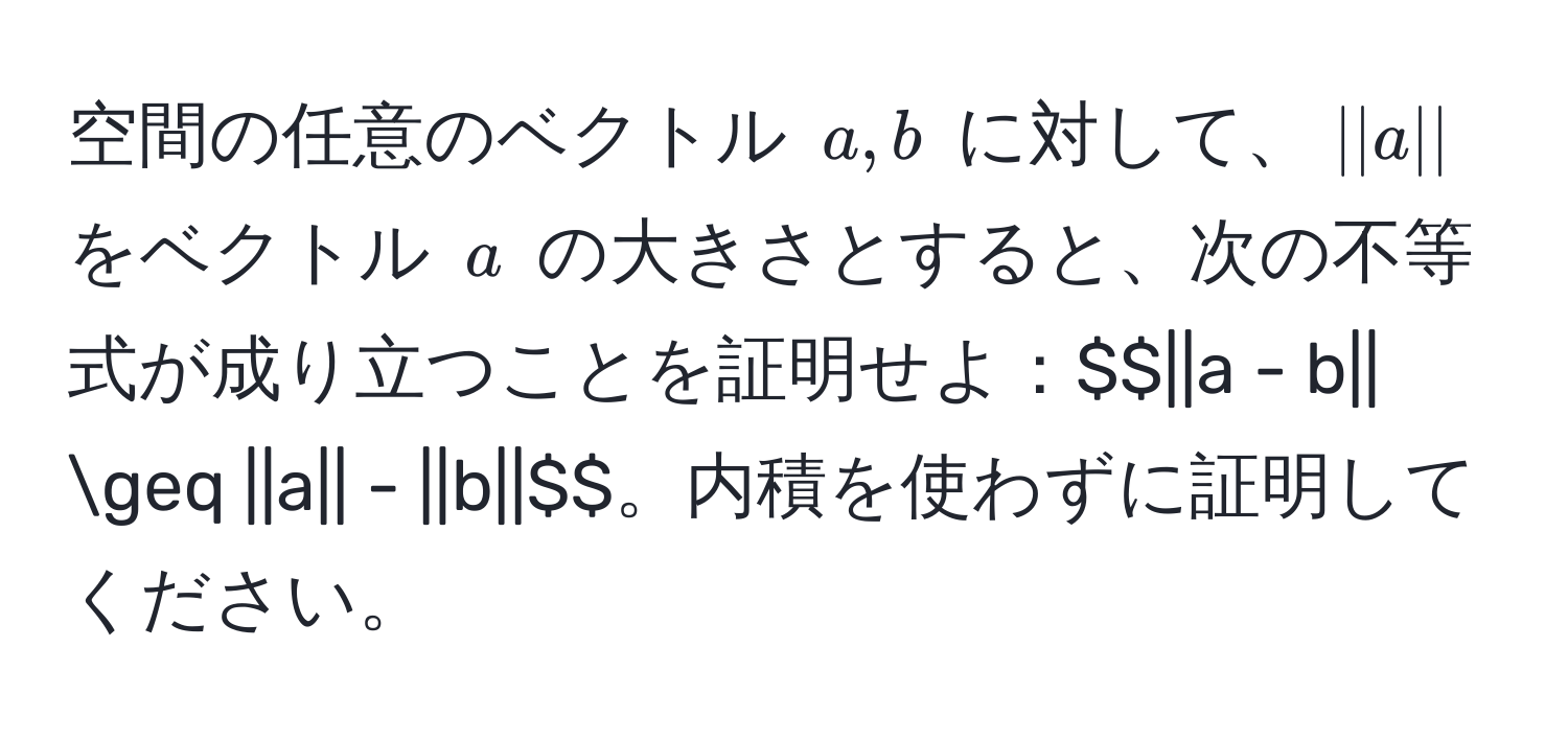 空間の任意のベクトル $a, b$ に対して、$||a||$ をベクトル $a$ の大きさとすると、次の不等式が成り立つことを証明せよ：$$||a - b|| ≥ ||a|| - ||b||$$。内積を使わずに証明してください。