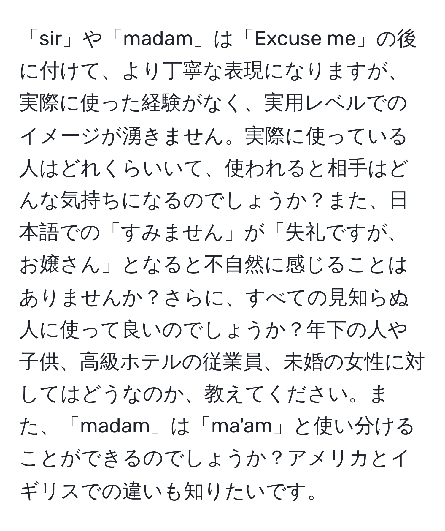 「sir」や「madam」は「Excuse me」の後に付けて、より丁寧な表現になりますが、実際に使った経験がなく、実用レベルでのイメージが湧きません。実際に使っている人はどれくらいいて、使われると相手はどんな気持ちになるのでしょうか？また、日本語での「すみません」が「失礼ですが、お嬢さん」となると不自然に感じることはありませんか？さらに、すべての見知らぬ人に使って良いのでしょうか？年下の人や子供、高級ホテルの従業員、未婚の女性に対してはどうなのか、教えてください。また、「madam」は「ma'am」と使い分けることができるのでしょうか？アメリカとイギリスでの違いも知りたいです。