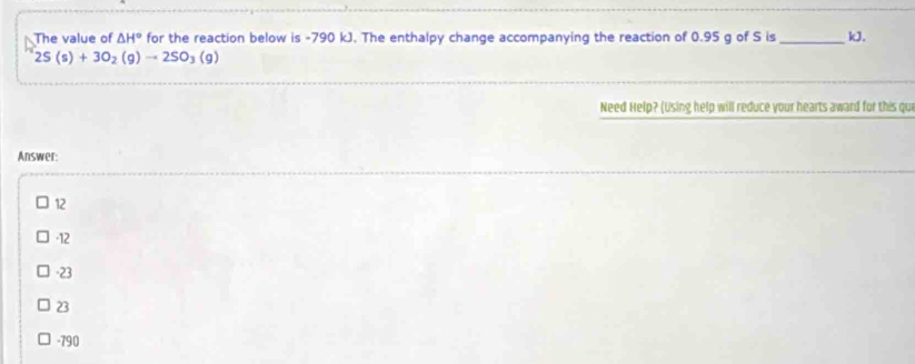 The value of △ H° for the reaction below is -790 kJ. The enthalpy change accompanying the reaction of 0.95 g of S is _ kJ.
2S(s)+3O_2(g)to 2SO_3(g)
Need Help? (Using help will reduce your hearts award for this qui
Answer:
12
-12
-23
23
-790