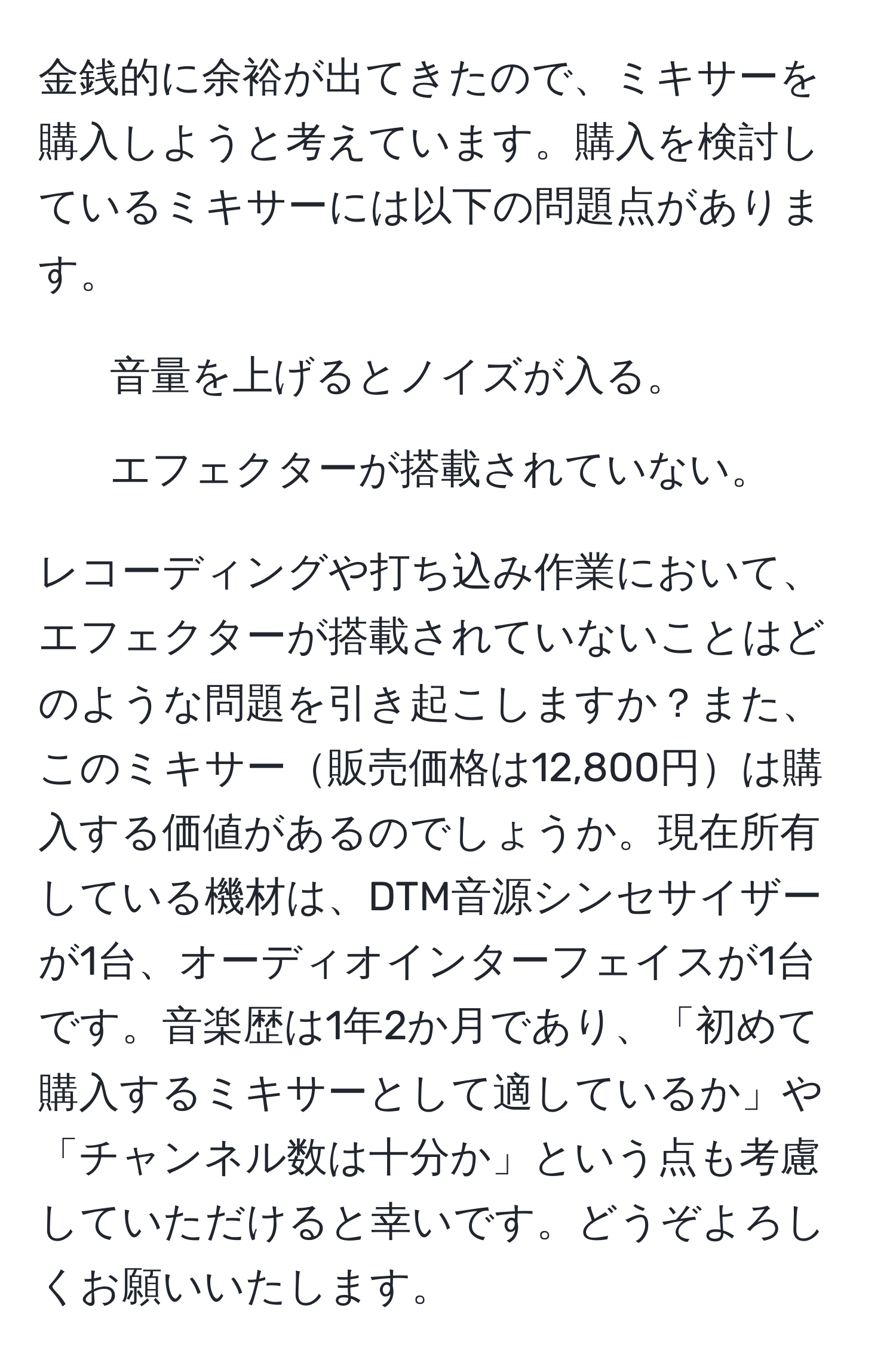 金銭的に余裕が出てきたので、ミキサーを購入しようと考えています。購入を検討しているミキサーには以下の問題点があります。  
- 音量を上げるとノイズが入る。  
- エフェクターが搭載されていない。  

レコーディングや打ち込み作業において、エフェクターが搭載されていないことはどのような問題を引き起こしますか？また、このミキサー販売価格は12,800円は購入する価値があるのでしょうか。現在所有している機材は、DTM音源シンセサイザーが1台、オーディオインターフェイスが1台です。音楽歴は1年2か月であり、「初めて購入するミキサーとして適しているか」や「チャンネル数は十分か」という点も考慮していただけると幸いです。どうぞよろしくお願いいたします。