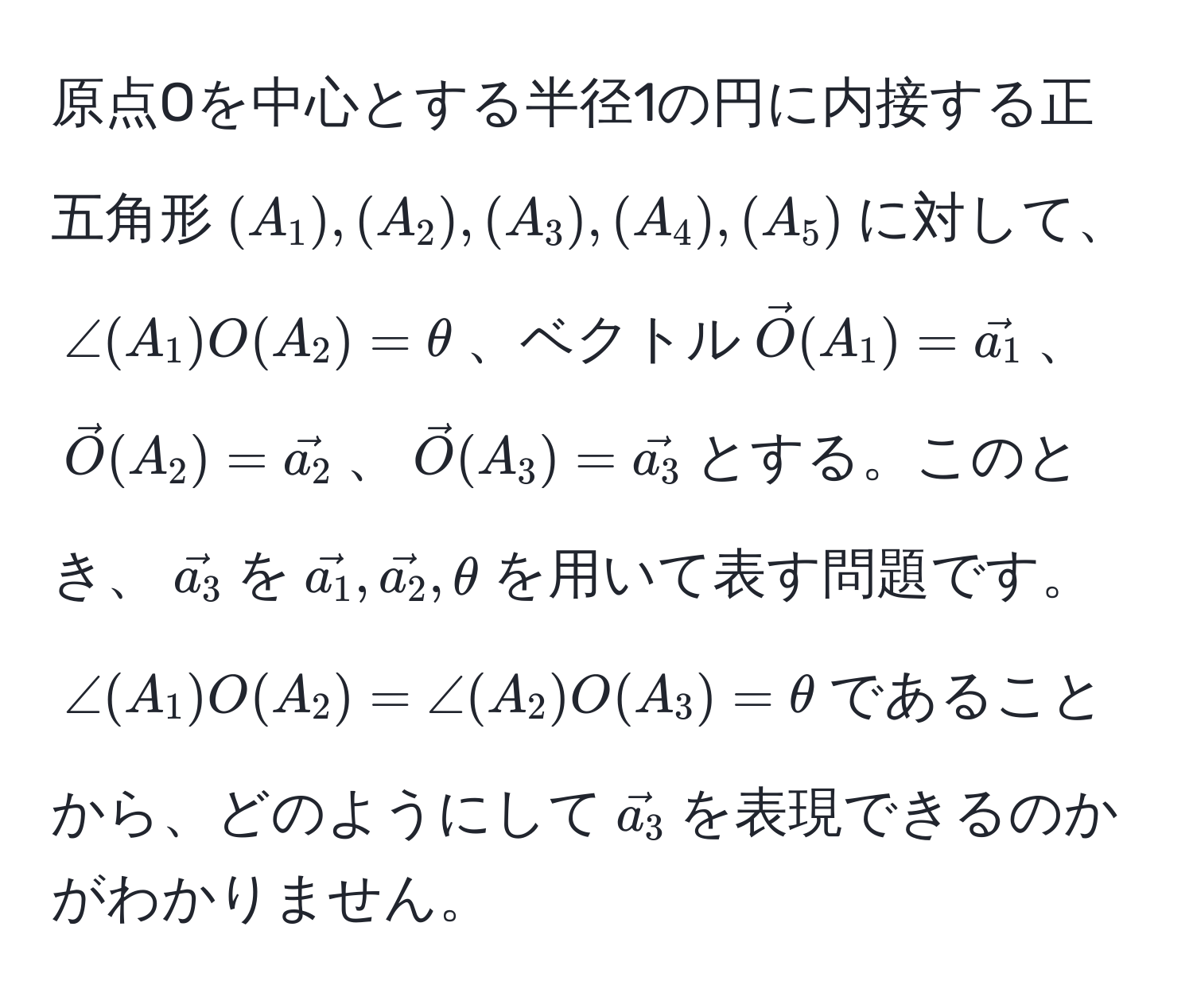 原点Oを中心とする半径1の円に内接する正五角形$(A_1),(A_2),(A_3),(A_4),(A_5)$に対して、$∠(A_1)O(A_2)=θ$、ベクトル$vecO(A_1)=veca_1$、$vecO(A_2)=veca_2$、$vecO(A_3)=veca_3$とする。このとき、$veca_3$を$veca_1, veca_2, θ$を用いて表す問題です。$∠(A_1)O(A_2)=∠(A_2)O(A_3)=θ$であることから、どのようにして$veca_3$を表現できるのかがわかりません。