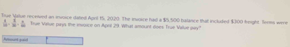 True Value received an invoice dated April 15, 2020. The invoice had a $5,500 balance that included $300 freight. Terms were
 4/10 ,  3/30 ,  n/60 . True Value pays the invoice on April 29. What amount does True Value pay? 
Amount paid