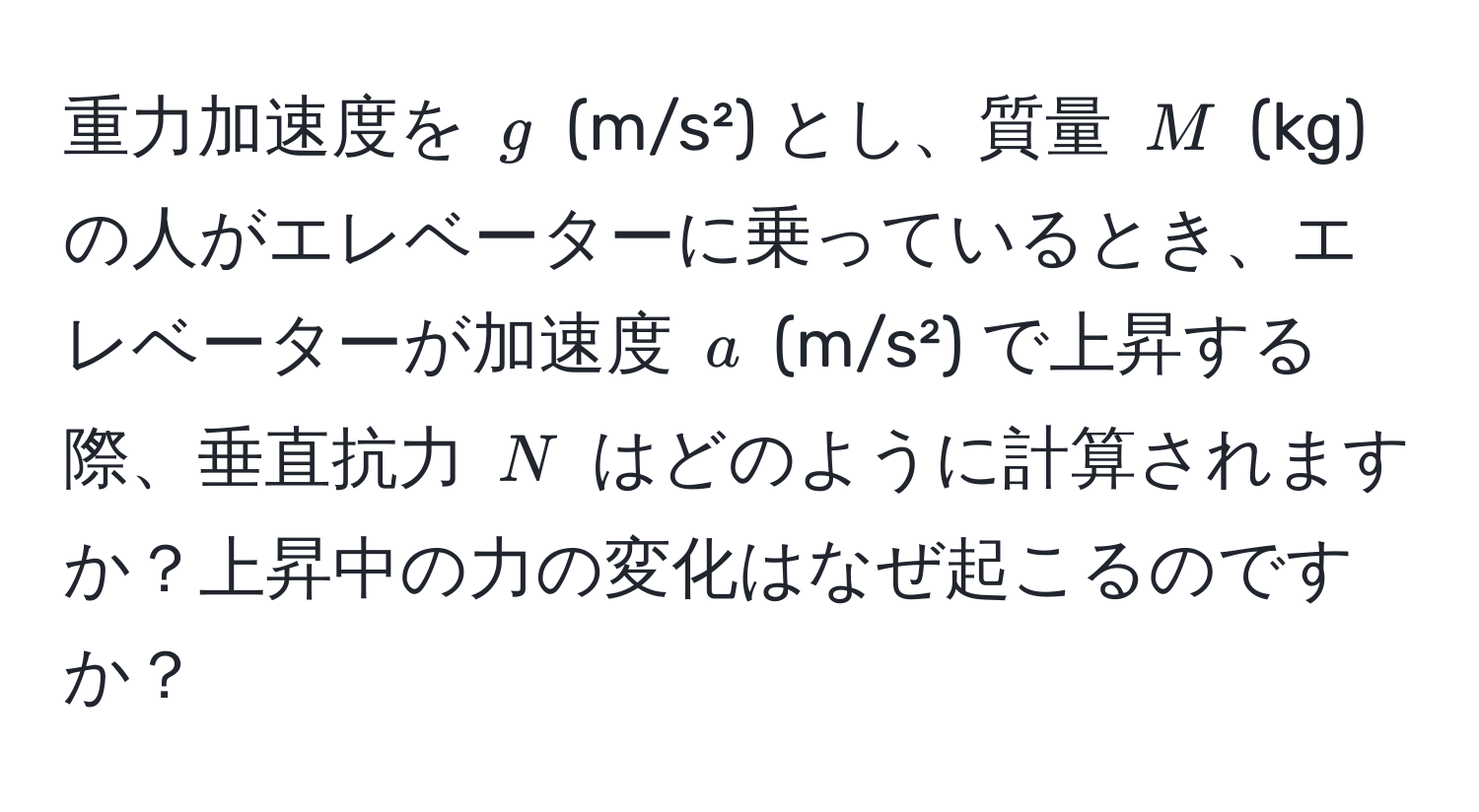 重力加速度を ( g ) (m/s²) とし、質量 ( M ) (kg) の人がエレベーターに乗っているとき、エレベーターが加速度 ( a ) (m/s²) で上昇する際、垂直抗力 ( N ) はどのように計算されますか？上昇中の力の変化はなぜ起こるのですか？