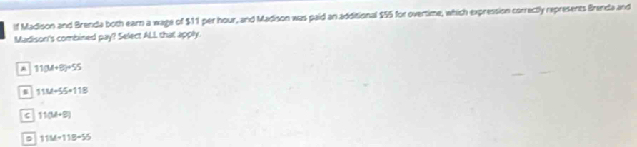 If Madison and Brenda both earn a wage of $11 per hour, and Madison was paid an additional $55 for overtime, which expression correctly represents Brenda and
Madison's combined pay? Select ALL that apply.
A 11(M+8)+55
s 11M+55+11B
C 11(M+9)
11M+118+55