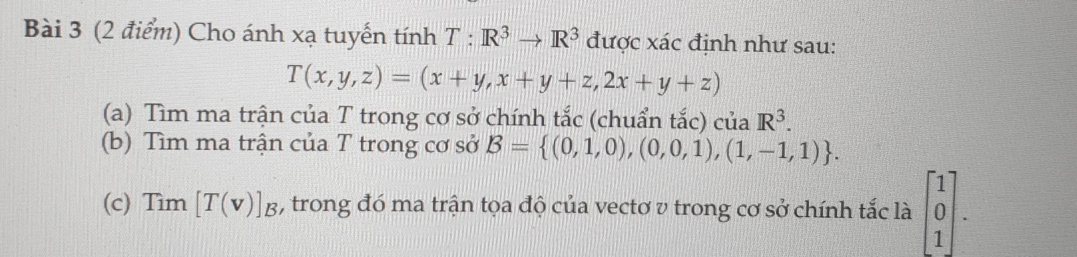 Cho ánh xạ tuyến tính T:R^3to R^3 được xác định như sau:
T(x,y,z)=(x+y,x+y+z,2x+y+z)
(a) Tìm ma trận của T trong cơ sở chính tắc (chuẩn tắc) của R^3. 
(b) Tìm ma trận của T trong cơ sở B= (0,1,0),(0,0,1),(1,-1,1). 
(c) Tìm [T(v)]_B , trong đó ma trận tọa độ của vectơ v trong cơ sở chính tắc là beginbmatrix 1 0 1endbmatrix.