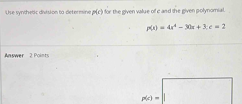 Use synthetic division to determine p(c) for the given value of c and the given polynomial.
p(x)=4x^4-30x+3; c=2
Answer 2 Points
p(c)=□