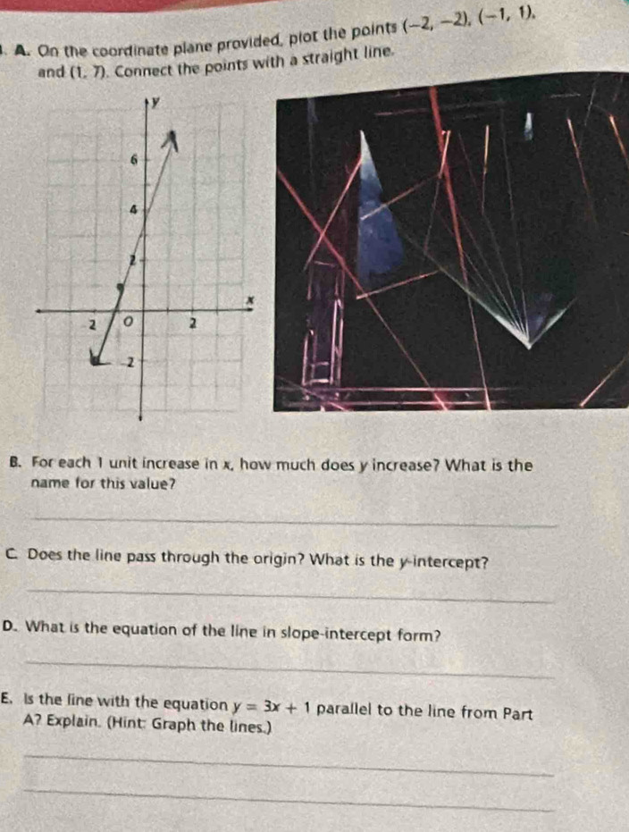 On the coordinate plane provided, piot the points (-2,-2), (-1,1). 
and (1,7). Connect the points with a straight line. 
B. For each 1 unit increase in x, how much does y increase? What is the 
name for this value? 
_ 
C. Does the line pass through the origin? What is the y-intercept? 
_ 
D. What is the equation of the line in slope-intercept form? 
_ 
E. Is the line with the equation y=3x+1 parallel to the line from Part 
A? Explain. (Hint: Graph the lines.) 
_ 
_