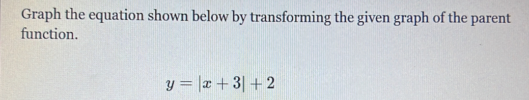 Graph the equation shown below by transforming the given graph of the parent 
function.
y=|x+3|+2