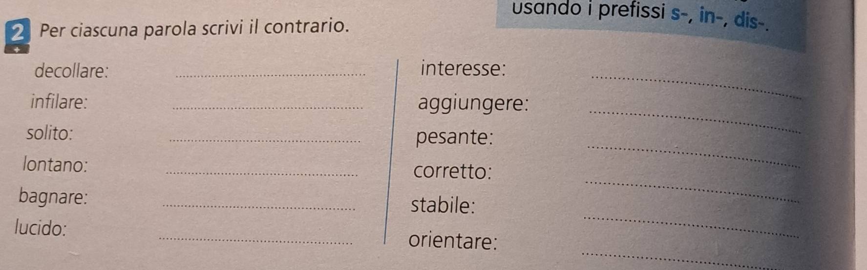 usando i prefissi s-, in-, dis-. 
2 Per ciascuna parola scrivi il contrario. 
_ 
decollare: _interesse: 
_ 
infilare: _aggiungere: 
_ 
solito: 
_pesante: 
_ 
lontano: _corretto: 
_ 
bagnare: 
_stabile: 
_ 
lucido: _orientare: