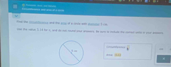 Periniates, Acr4, and Volatie 
Circumfersnce and arks of a circle 
Find the prcumference and the area of a circle with diameter 5 cm. 
Use the value 3.14 for π, and do not round your answers. Be sure to include the correct units in your ansiwers. 
Circumference
cm
Area: 19.63