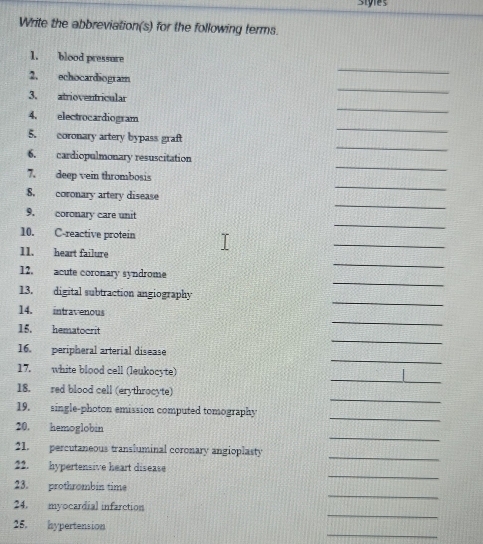 siyles 
Write the abbreviation(s) for the following terms. 
_ 
1. blood pressure 
_ 
2. echocardiogram 
3. atrioventricular 
_ 
4. electrocardiogram 
_ 
_ 
5. coronary artery bypass graft 
_ 
6. cardiopulmonary resuscitation 
_ 
7. deep vein thrombosis 
8. coronary artery disease 
_ 
9. coronary care unit 
_ 
10. C-reactive protein 
_ 
11. heart failure 
_ 
_ 
12. acute coronary syndrome 
_ 
13. digital subtraction angiography 
14. intravenous 
_ 
15. hematocrit 
_ 
_ 
16. peripheral arterial disease 
_ 
17. white blood cell (leukocyte) 
_ 
18. red blood cell (erythrocyte) 
_ 
19. single-photon emission computed tomography 
_ 
20. hemoglobin 
_ 
21. percutaneous transluminal coronary angioplasty 
_ 
22. hypertensive heart disease 
_ 
23. prothrombin time 
_ 
24. myocardial infarction 
_ 
25. hypertension