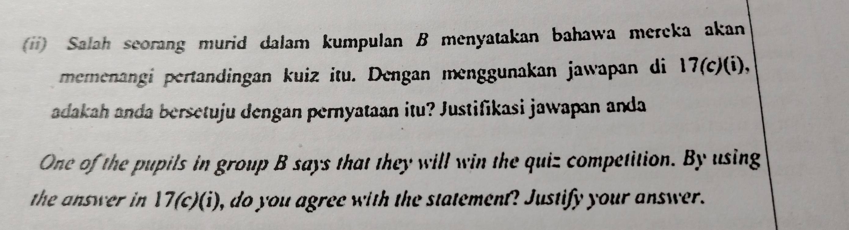 (*) Salah scorang murid dalam kumpulan B menyatakan bahawa mereka akan 
memenangi pertandingan kuiz itu. Dengan menggunakan jawapan di 17(c)(i), 
adakah anda bersetuju dengan pernyataan itu? Justifikasi jawapan anda 
One of the pupils in group B says that they will win the quiz competition. By using 
the answer in . 17( c)(i), do you agree with the statement? Justify your answer.