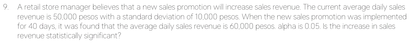 A retail store manager believes that a new sales promotion will increase sales revenue. The current average daily sales 
revenue is 50,000 pesos with a standard deviation of 10,000 pesos. When the new sales promotion was implemented 
for 40 days, it was found that the average daily sales revenue is 60,000 pesos. alpha is 0.05. Is the increase in sales 
revenue statistically significant?