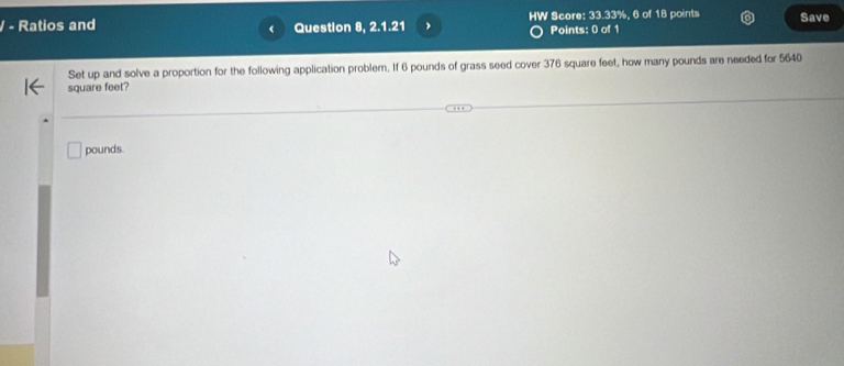 Ratios and Question 8, 2.1.21 , HW Score: 33.33%, 6 of 18 points Save 
Points: 0 of 1 
Set up and solve a proportion for the following application problem. If 6 pounds of grass seed cover 376 square feet, how many pounds are needed for 5640
square feet?
pounds.